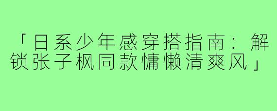 「日系少年感穿搭指南：解锁张子枫同款慵懒清爽风」