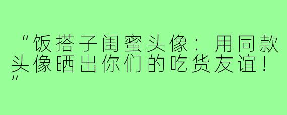 “饭搭子闺蜜头像：用同款头像晒出你们的吃货友谊！”