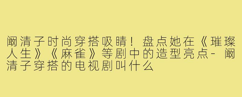 阚清子时尚穿搭吸睛！盘点她在《璀璨人生》《麻雀》等剧中的造型亮点