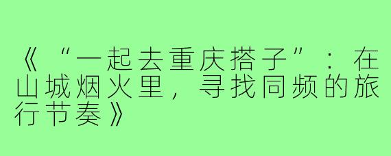《“一起去重庆搭子”：在山城烟火里，寻找同频的旅行节奏》