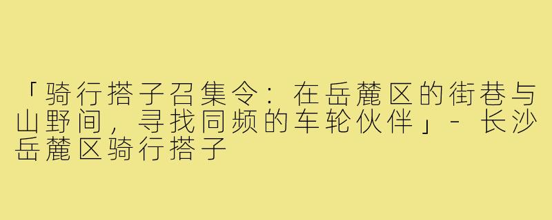 「骑行搭子召集令：在岳麓区的街巷与山野间，寻找同频的车轮伙伴」-长沙岳麓区骑行搭子