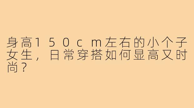 身高150cm左右的小个子女生,日常穿搭如何显高又时尚?