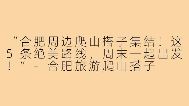 “合肥周边爬山搭子集结！这5条绝美路线，周末一起出发！”-合肥旅游爬山搭子