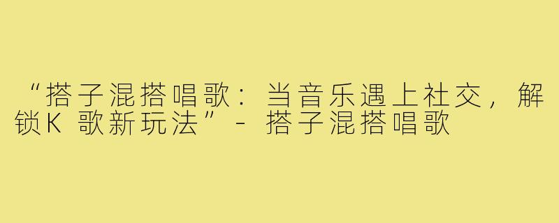 “搭子混搭唱歌：当音乐遇上社交，解锁K歌新玩法”