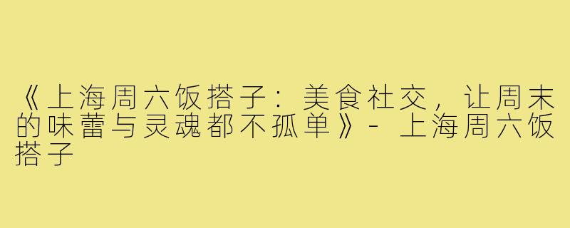 《上海周六饭搭子：美食社交，让周末的味蕾与灵魂都不孤单》-上海周六饭搭子