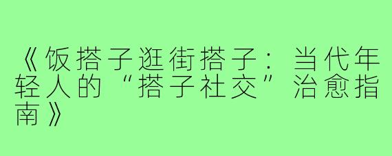 《饭搭子逛街搭子：当代年轻人的“搭子社交”治愈指南》