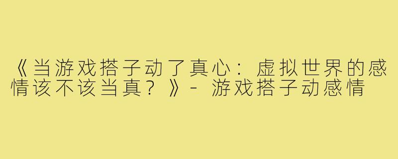 《当游戏搭子动了真心：虚拟世界的感情该不该当真？》-游戏搭子动感情
