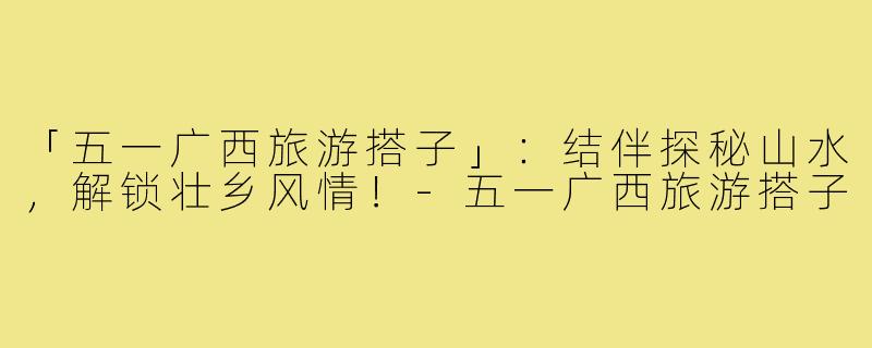 「五一广西旅游搭子」:结伴探秘山水,解锁壮乡风情!-五一广西旅游搭子