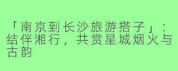 「南京到长沙旅游搭子」：结伴湘行，共赏星城烟火与古韵