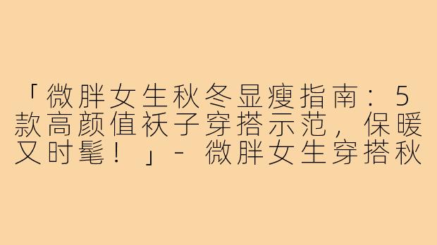 「微胖女生秋冬显瘦指南：5款高颜值袄子穿搭示范，保暖又时髦！」-微胖女生穿搭秋冬袄子图片