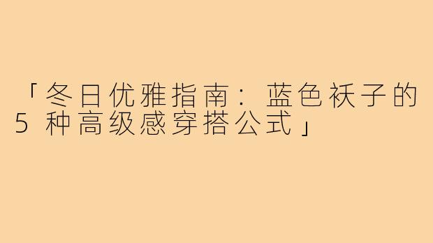 「冬日优雅指南:蓝色袄子的5种高级感穿搭公式」