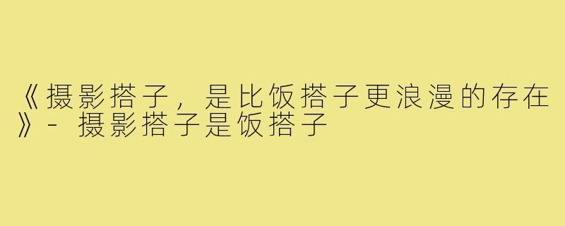 《摄影搭子,是比饭搭子更浪漫的存在》-摄影搭子是饭搭子