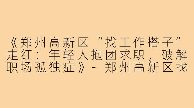 《郑州高新区“找工作搭子”走红：年轻人抱团求职，破解职场孤独症》-郑州高新区找工作搭子