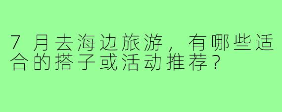 7月去海边旅游，有哪些适合的搭子或活动推荐？