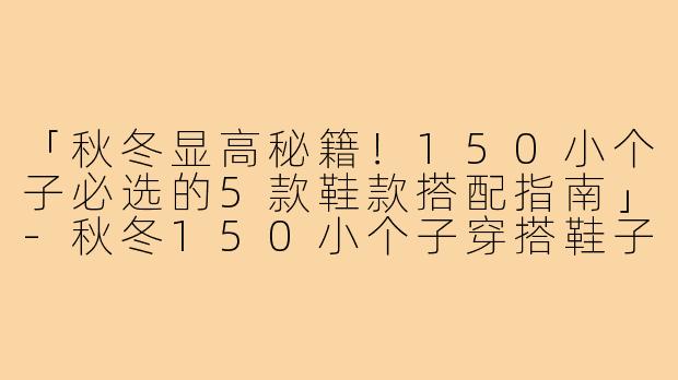 「秋冬显高秘籍!150小个子必选的5款鞋款搭配指南」-秋冬150小个子穿搭鞋子