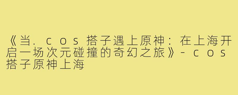 《当.cos搭子遇上原神：在上海开启一场次元碰撞的奇幻之旅》