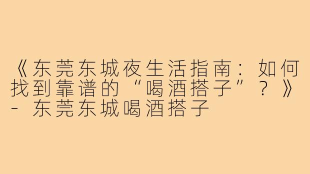 《东莞东城夜生活指南：如何找到靠谱的“喝酒搭子”？》-东莞东城喝酒搭子