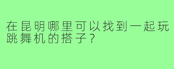 在昆明哪里可以找到一起玩跳舞机的搭子？