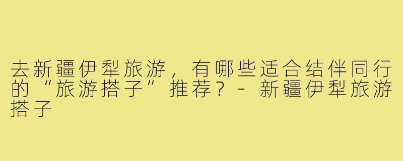 去新疆伊犁旅游,有哪些适合结伴同行的“旅游搭子”推荐?-新疆伊犁旅游搭子