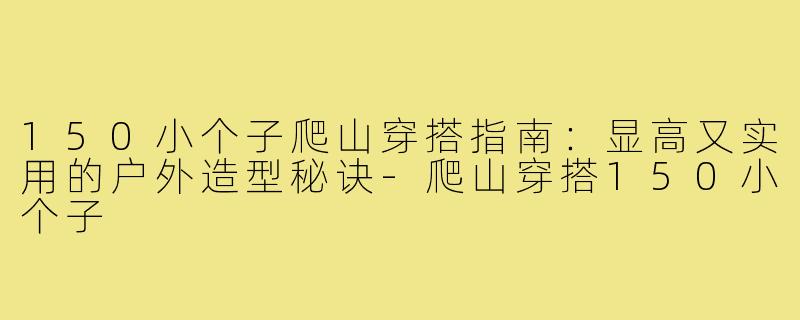 150小个子爬山穿搭指南：显高又实用的户外造型秘诀-爬山穿搭150小个子