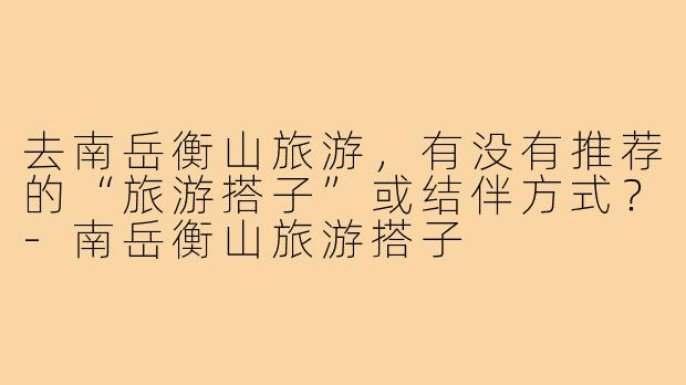 去南岳衡山旅游，有没有推荐的“旅游搭子”或结伴方式？
