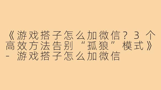 《游戏搭子怎么加微信?3个高效方法告别“孤狼”模式》-游戏搭子怎么加微信