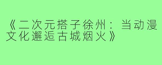 《二次元搭子徐州：当动漫文化邂逅古城烟火》