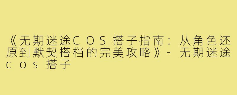 《无期迷途COS搭子指南：从角色还原到默契搭档的完美攻略》-无期迷途cos搭子