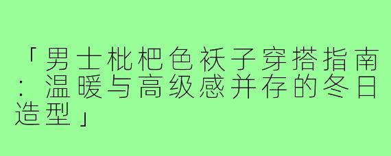 「男士枇杷色袄子穿搭指南：温暖与高级感并存的冬日造型」