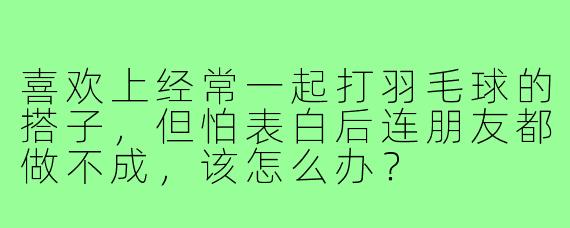 喜欢上经常一起打羽毛球的搭子，但怕表白后连朋友都做不成，该怎么办？