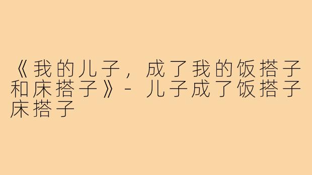 《我的儿子，成了我的饭搭子和床搭子》-儿子成了饭搭子床搭子