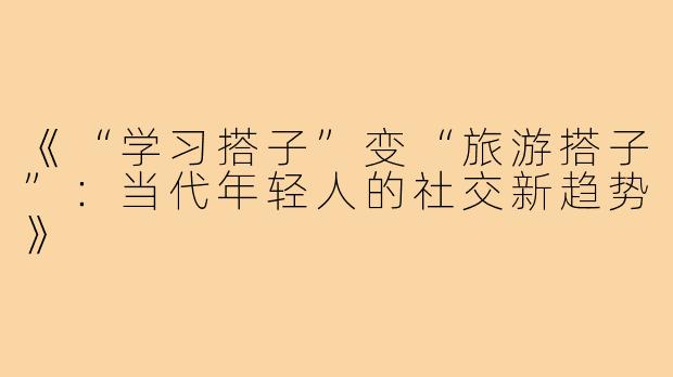 《“学习搭子”变“旅游搭子”：当代年轻人的社交新趋势》