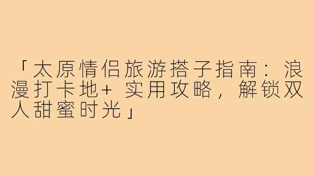 「太原情侣旅游搭子指南：浪漫打卡地+实用攻略，解锁双人甜蜜时光」