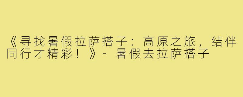 《寻找暑假拉萨搭子：高原之旅，结伴同行才精彩！》-暑假去拉萨搭子