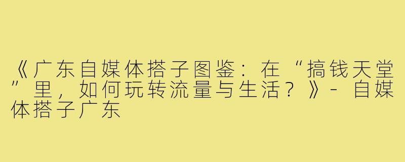 《广东自媒体搭子图鉴：在“搞钱天堂”里，如何玩转流量与生活？》-自媒体搭子广东