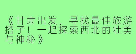 《甘肃出发，寻找最佳旅游搭子！一起探索西北的壮美与神秘》