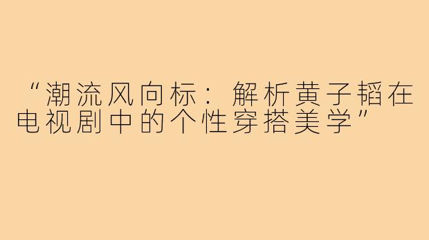 “潮流风向标：解析黄子韬在电视剧中的个性穿搭美学”