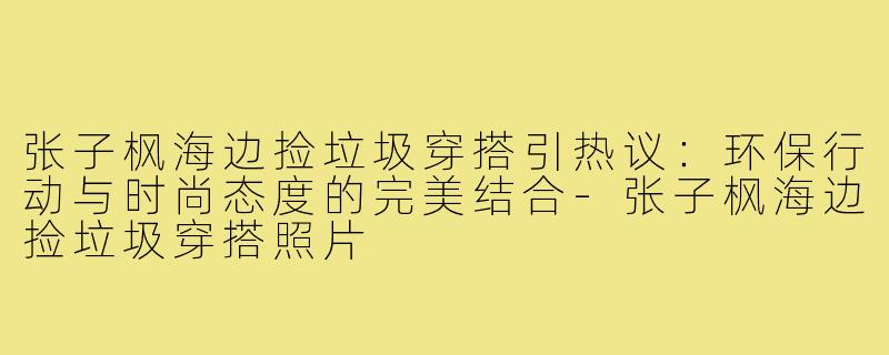 张子枫海边捡垃圾穿搭引热议：环保行动与时尚态度的完美结合