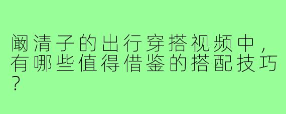 阚清子的出行穿搭视频中,有哪些值得借鉴的搭配技巧?
