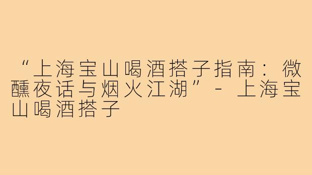 “上海宝山喝酒搭子指南：微醺夜话与烟火江湖”-上海宝山喝酒搭子