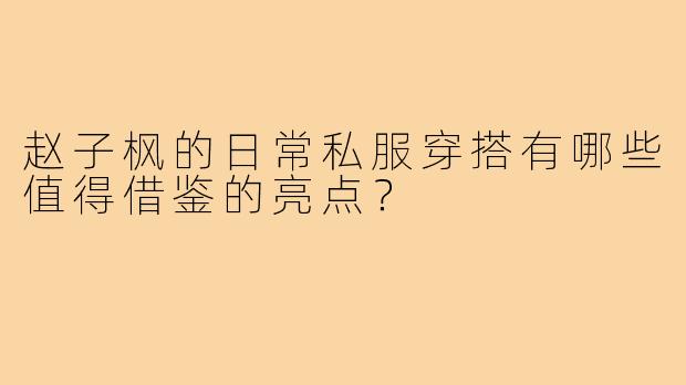 赵子枫的日常私服穿搭有哪些值得借鉴的亮点？