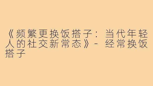 《频繁更换饭搭子：当代年轻人的社交新常态》-经常换饭搭子