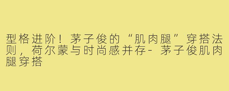 型格进阶！茅子俊的“肌肉腿”穿搭法则，荷尔蒙与时尚感并存