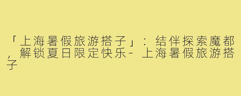 「上海暑假旅游搭子」：结伴探索魔都，解锁夏日限定快乐-上海暑假旅游搭子