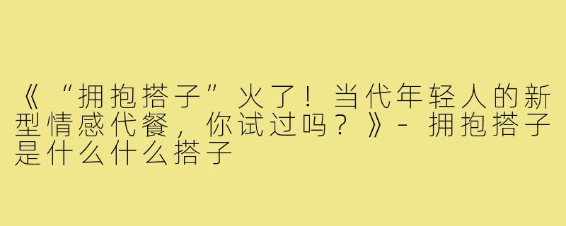 《“拥抱搭子”火了！当代年轻人的新型情感代餐，你试过吗？》