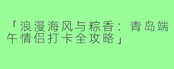 「浪漫海风与粽香：青岛端午情侣打卡全攻略」