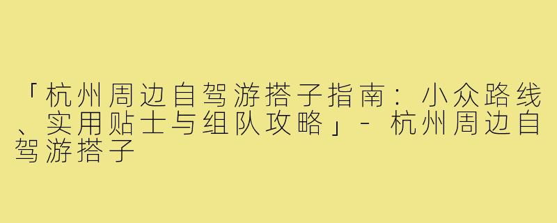 「杭州周边自驾游搭子指南：小众路线、实用贴士与组队攻略」-杭州周边自驾游搭子