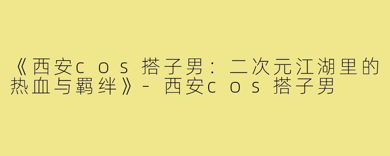 《西安cos搭子男：二次元江湖里的热血与羁绊》-西安cos搭子男