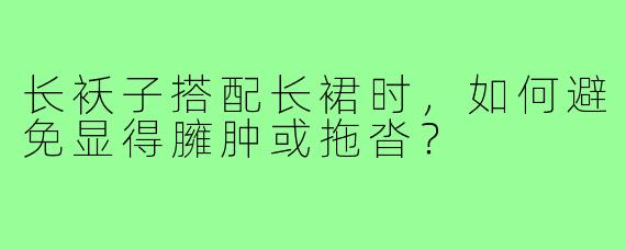 长袄子搭配长裙时,如何避免显得臃肿或拖沓?