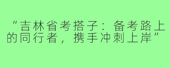 “吉林省考搭子：备考路上的同行者，携手冲刺上岸”